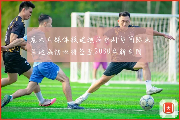 意大利媒体报道迪马尔科与国际米兰达成协议将签至2030年新合同