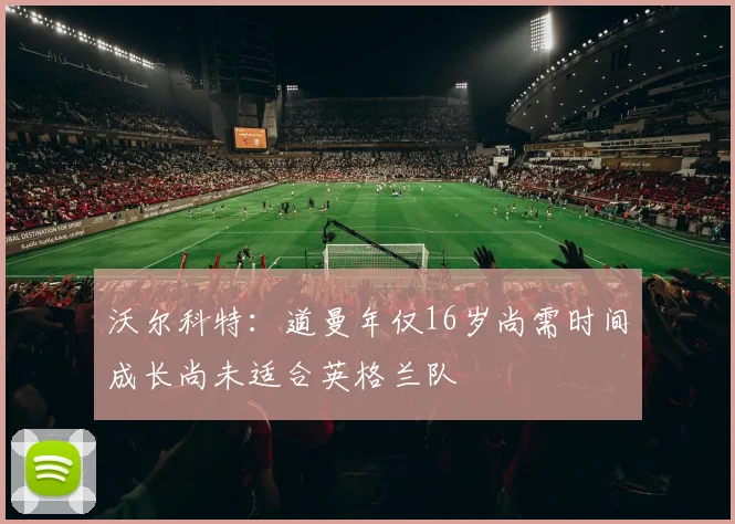沃尔科特：道曼年仅16岁尚需时间成长尚未适合英格兰队
