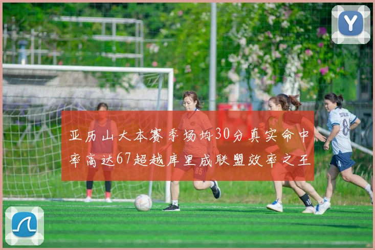 亚历山大本赛季场均30分真实命中率高达67超越库里成联盟效率之王