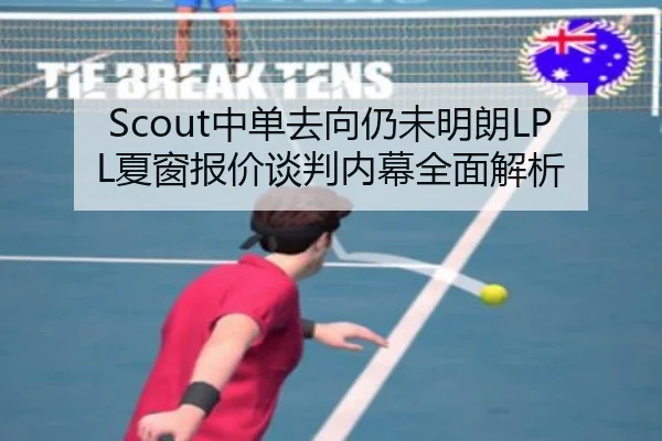 Scout中单去向仍未明朗LPL夏窗报价谈判内幕全面解析